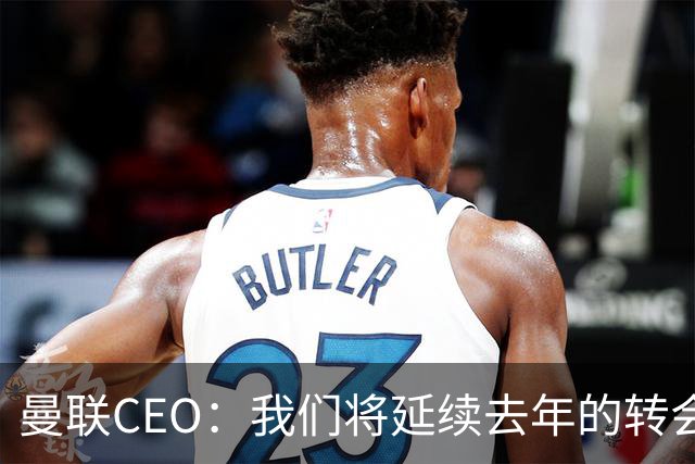 曼联CEO：我们将延续去年的转会策略，买对球队未来正确的人